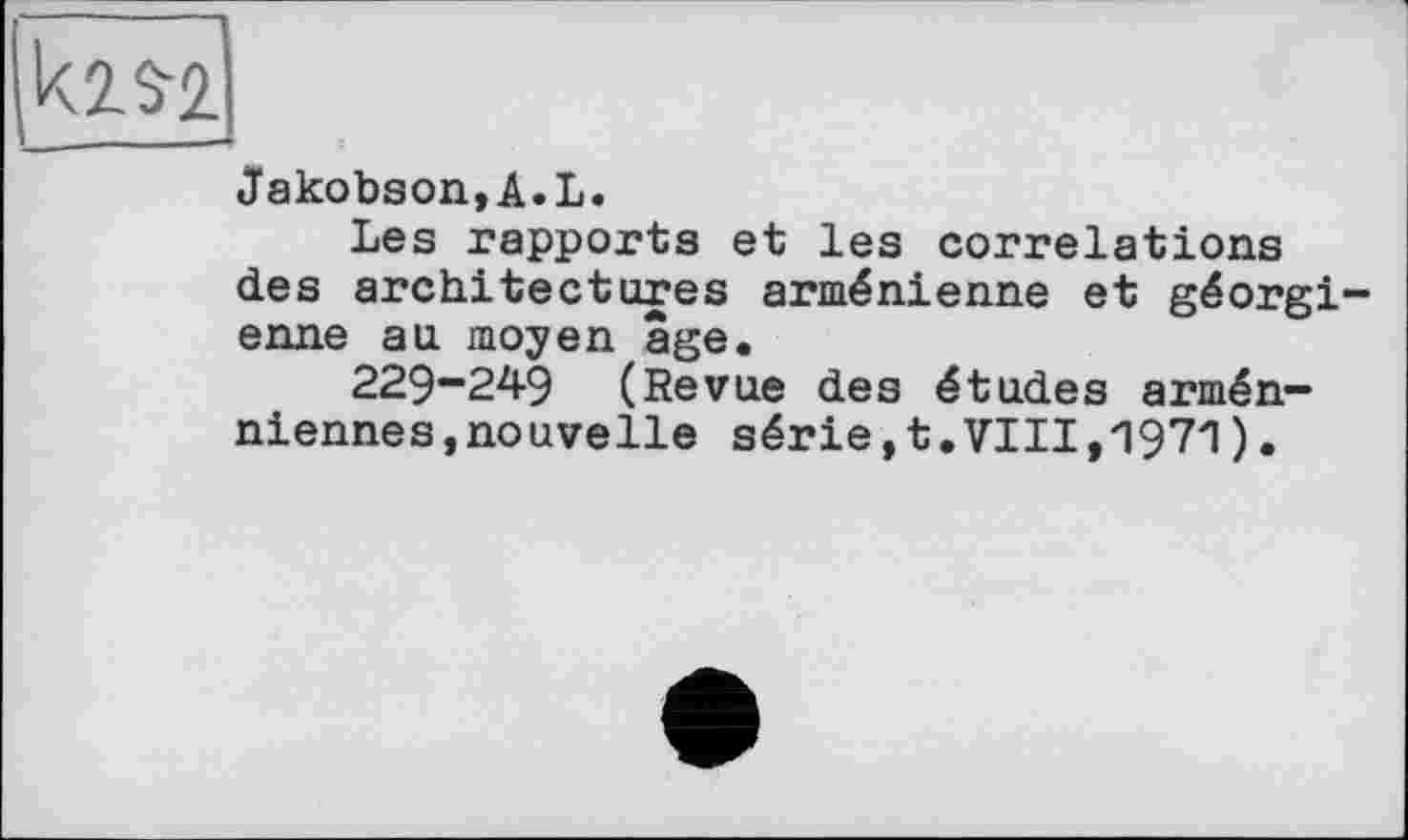 ﻿km
Jakobson,A.L.
Les rapports et les correlations des architectures arménienne et géorgienne au moyen âge.
229-249 (Revue des études arméniennes, nouvelle série,t.VIII,1971).